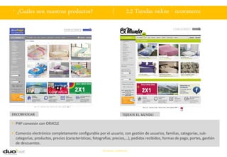 . ¿Cuáles son nuestros productos?                                            2.2 Tiendas online - ecommerce




DECORHOGAR                                                               TEJIDOS EL MUNDO
 PHP conexión con ORACLE

 Comercio electrónico completamente configurable por el usuario, con gestión de usuarios, familias, categorías, sub-
  categorías, productos, precios (características, fotografías, precios,…), pedidos recibidos, formas de pago, portes, gestión
  de descuentos.
                                                        Documento confidencial
 