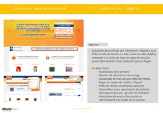 . ¿Cuáles son nuestros productos?                        2.2 Tiendas online - Magento




                                                       MERCUP
                                                        Aplicación desarrollada con framework Magento para
                                                         el desarrollo de tiendas on-line y base de datos MySql,
                                                         orientada a la venta de diversos tipos de artículos
                                                         desde alimentación hasta productos para el hogar.

                                                        Características:
                                                              Multicestas de la compra
                                                              Gestión de calendarios de entrega.
                                                              Búsquedas de artículos por distintos filtros.
                                                              Pago con tarjeta de crédito o Paypal
                                                              Perfil de cliente con diversas opciones
                                                               disponibles como seguimiento de pedidos,
                                                               descarga de facturas, gestión de múltiples
                                                               direcciones de envío y facturación o
                                                               administración de cestas de la compra.

                                    Documento confidencial
 