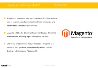 . ¿Cuáles son nuestros productos?                                    2.3 Magento


 Magento es una nueva solución profesional de código abierto
 para el e-commerce (Comercio electrónico) ofreciendo una
 flexibilidad y control sin precedentes.


 Magento está hecho de diferentes elementos que definen la
 funcionalidad, diseño y lógica de negocios del sitio.


 Una de las características más poderosas de Magento es la
 habilidad para gestionar múltiples sitios Web y tiendas
 desde un administrador (”back-end”).




                                                Documento confidencial
 