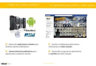 . ¿Cuáles son nuestros productos?                      2.4 Aplicaciones para móviles y redes sociales




   Desarrollo aplicaciones móviles para                  Diseño a medida para aplicaciones
Android, Iphone y Blackberry.                        interactivas en redes sociales.

     Comercialización publicitaria para                  Desarrollo y carga de las aplicaciones
aplicaciones y soportes móviles.                     en perfiles de redes sociales.



                                          Documento confidencial
 