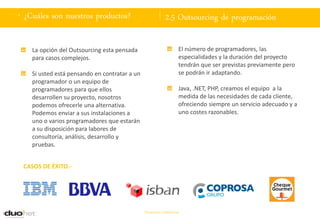. ¿Cuáles son nuestros productos?                           2.5 Outsourcing de programación

    La opción del Outsourcing esta pensada                          El número de programadores, las
    para casos complejos.                                           especialidades y la duración del proyecto
                                                                    tendrán que ser previstas previamente pero
    Si usted está pensando en contratar a un                        se podrán ir adaptando.
    programador o un equipo de
    programadores para que ellos                                    Java, .NET, PHP, creamos el equipo a la
    desarrollen su proyecto, nosotros                               medida de las necesidades de cada cliente,
    podemos ofrecerle una alternativa.                              ofreciendo siempre un servicio adecuado y a
    Podemos enviar a sus instalaciones a                            uno costes razonables.
    uno o varios programadores que estarán
    a su disposición para labores de
    consultoría, análisis, desarrollo y
    pruebas.


 CASOS DE ÉXITO.-




                                               Documento confidencial
 
