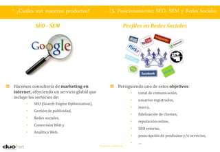 . ¿Cuáles son nuestros productos?                        3. Posicionamiento: SEO, SEM y Redes Sociales
           SEO - SEM                                               Perfiles en Redes Sociales




Hacemos consultoría de marketing en                            Persiguiendo uno de estos objetivos:
internet, ofreciendo un servicio global que                            •   canal de comunicación,
incluye los servicios de:
                                                                       •   usuarios registrados,
      •   SEO (Search Engine Optimization),
                                                                       •   marca,
      •   Gestión de publicidad,
                                                                       •   fidelización de clientes,
      •   Redes sociales,
                                                                       •   reputación online,
      •   Conversión Web y
                                                                       •   SEO externo,
      •   Analítica Web.
                                                                       •   prescripción de productos y/o servicios,
                                                                       •   …
                                              Documento confidencial
 