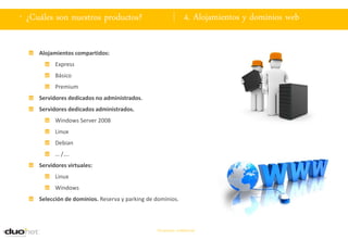 . ¿Cuáles son nuestros productos?                               4. Alojamientos y dominios web

     Alojamientos compartidos:
           Express
           Básico
           Premium
     Servidores dedicados no administrados.
     Servidores dedicados administrados.
           Windows Server 2008
           Linux
           Debian
           … /….
     Servidores virtuales:
           Linux
           Windows
     Selección de dominios. Reserva y parking de dominios.



                                                 Documento confidencial
 