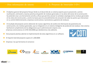 . Otra información de interés                                       6. Proyecto de Innovador I+D+i

 El objetivo general del proyecto Parque Verde es el desarrollo de un sistema experto para la prevención, control,
 reutilización, estimación y buenas prácticas de gestión de residuos generados en las obras del sector de la construcción.
 Se pretende crear una herramienta sencilla y eficaz que permita calcular la cantidad y tipología de los residuos generados
 en las obras de construcción, y siente las bases para los procedimientos de actuación de todas las partes que interactúan
 en su control (Administración, empresas constructoras / promotoras y gestores de residuos).

 El resultado del proyecto será la obtención de nuevos algoritmos de análisis de información de parámetros de
 construcción y los residuos generados, que se integrarán en un sistema inteligente de predicción de residuos. Este sistema
 facilitará el cumplimiento de las obligaciones que la administración impone a las
empresas constructoras en el RD 105/2008 que detallaremos más adelante.

Este proyecto plantea además la implementación de estos algoritmos en un software.

El importe total del proyecto supera el 1.200.000€

Empresas las que formamos el consorcio:




                                                     Documento confidencial
 