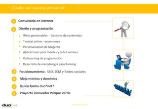. ¿Cuáles son nuestros productos?

  1   Consultoría en internet

  2   Diseño y programación
         Webs gestionables - Gestores de contenidos
         Tiendas online - ecommerce
         Personalización de Magento
         Aplicaciones para móviles y redes sociales
         Outsourcing de programación
         Desarrollo de metodología para Banking

  3   Posicionamiento: SEO, SEM y Redes sociales

  4   Alojamientos y dominios

  5   Quién forma duo*net?

  6   Proyecto innovador Parque Verde


                                             Documento confidencial
 