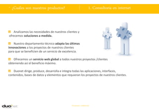 . ¿Cuáles son nuestros productos?                                   1. Consultoría en internet



   Analizamos las necesidades de nuestros clientes y
ofrecemos soluciones a medida.

    Nuestro departamento técnico adapta las últimas
innovaciones a los proyectos de nuestros clientes
para que se beneficien de un servicio de excelencia.

    Ofrecemos un servicio web global a todos nuestros proyectos /clientes
obteniendo así el beneficio máximo.

    Duonet dirige, produce, desarrolla e integra todas las aplicaciones, interfaces,
contenidos, bases de datos y elementos que requieran los proyectos de nuestros clientes.




                                               Documento confidencial
 