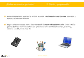 . ¿Cuáles son nuestros productos?                                 2. Diseño y programación



  Cada cliente tiene sus objetivos en Internet, nosotros satisfacemos sus necesidades. Diseñamos a
  medida sus plataformas online.


  Según las necesidades del cliente cada web puede complementarse con módulos como: noticias,
  galerías de fotos, creatividades flash y/o aplicaciones como: carrito de la compra, e-learning,
  acciones web 2.0, micro-sites, etc.




                                             Documento confidencial
 