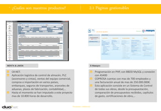 . ¿Cuáles son nuestros productos?                                            2.1 Páginas gestionables




MENTA & LIMON                                                                     E-Maespro


   C#.NET.                                                                            Programación en PHP, con BBDD MySQL y conexión
   Aplicación logística de control de almacén, PLC                                    con AS400
   (ascensores y cintas), ventas del equipo comercial,                                COPROSA cuentas con mas de 700 empleados y
   compras e importación en varios países,                                            una facturación anual de mas de 250.000.000€.
   embarques, seguros de transportes, aranceles de                                    Esta aplicación consiste en un Sistema de Control
   aduanas, plazos de fabricación, contabilidad,…                                     de todas sus obras, desde la presupuestación,
   Hasta el momento se han imputado a este proyecto                                   comparación de presupuestos recibidos, capítulos
   mas de 10.800 horas de desarrollo.                                                 de gasto, certificaciones de obra,…


                                                         Documento confidencial
 