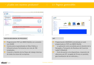 . ¿Cuáles son nuestros productos?                                             2.1 Páginas gestionables




GESTION SECUENCIAL DE PROCESOS                                                     AST


   Programación PHP con BBDD MySQL con conexión                                          Programación ANDROID centralizada en web
   con AS400                                                                             programada en PHP con BBDD MySQL
   Constructora especializada en Obra Pública e                                             La aplicación está concebida para la Gestión de la
   Infraestructuras Ferroviarias con más de 700                                          Recogida y Transporte de Residuos del Canal de
   empleados.                                                                            Isabel II (Madrid)
   Creación y Gestión de los flujos de trabajo internos                                     Envío de partes a los dispositivos, impresión de
   de todas las áreas de la empresa.                                                     albaranes por BT, recogida de firmas en pantalla,
                                                                                         geo-localización de los vehículos,…


                                                          Documento confidencial
 