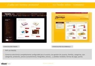 . ¿Cuáles son nuestros productos?                                           2.2 Tiendas online - ecommerce




CHOCOLATES TRAPA                                                             CHOCOLATES ELGORRIAGA
 PHP con MySQL.

 Comercio electrónico completamente configurable por el usuario, con gestión de usuarios, familias, categorías, sub-
  categorías, productos, precios (características, fotografías, precios,…), pedidos recibidos, formas de pago, portes.


                                                         Documento confidencial
 