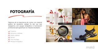 FOTOGRAFÍA
Alimentos y Bebidas
Producto
Retoque Fotográfico
Moda y Belleza
Sabemos de la importancia de contar con material
gráfico de excelente calidad. Es por eso que
trabajamos con equipo fotográfico e iluminación
profesional para garantizar los mejores resultados.
Producto
Alimentos y bebidas
Moda y belleza
Retrato
Foto montajes
Retoque fotográfico
 