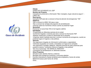 Cliente
GASES DE OCCIDENTE S.A. ESP
Nombre del Proyecto
Campaña de prevención e información “Bien manejado, el gas natural es seguro” –
LINEA 164
Descripción.
Campaña PAP para dar a conocer la línea de atención de emergencias “164”
Objetivos
•Dar a conocer la LINEA 164 casa a casa
•Dar a conocer las ventajas del programa de sensibilización
•Informar sobre los momentos críticos cuando se presentan fugas
Necesidad
Posicionar la nueva línea 164 en los hogares caleños
Estrategias
•Prueba piloto en diferentes sectores de la ciudad
•Conformar brigadas x sectores para dar a conocer la información PAP
•Realizar mediciones y evaluar la efectividad de la campaña
•Organizar sketch teatrales para dar a conocer momentos de emergencia, cuando se
presenta fugas en hogares y vías públicas.
Solución
•Se organizaron brigadas de información (uniformados y capacitados)
•Vehículos equipados con sonido y brandados con logos de la campaña
•Se organizaron montajes callejeros, utilizando personal de artes escénicas para
puesta en escena “momentos críticos en hogares y vías publicas”
•Se creo el personaje “164 HEROE AL RESCATE”
•Campañas de sensibilización en diferentes sectores
Otros Proyectos
Simulacro para clientes internos y externos
Montajes para entrega de incentivos y concursos abiertos
Eventos corporativos y fiestas temáticas para empleados y fuerza de ventas
Material de apoyo para fuerza de ventas
Otros…

 