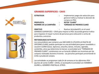 GRANDES SUPERFICIES - CAVS
ESTRATEGIA 

:

PROPUESTA
NOMBRE DE LA CAMPAÑA

:
:

Implementar juegos de seducción para
generar trafico y motivar la decisión de
compra en PDV.
RETOS “CLARO”
TORNADO DE PREMIOS CLARO

OBJETIVO
:
Realizar Actividad BTL en el canal
GRANDES SUPERFICIES – CAVS para mejorar el ROI, buscando generar trafico
para impactar el mayor numero de personas para colocación o venta de
productos y servicios.
METODOLOGIA ACTIVIDAD
Los consumidores que compren una SIM CARD O UTILICEN LA PALETA DE
OPCIONES CLARO, podrán participar en una actividad para ganar novedades o
souvenir CLARO (vasos, lapiceros, estuches, bonos, minutos, agendas,
sombrillas, otros que determine la marca). La actividad será “TORNADO DE
PREMIOS CLARO”, contáremos con un huracán inflable con incentivos por las
compras realizadas durante el evento. Las personas participan presentando la
tirilla o prueba de compra.
Las actividades se programan cada fin de semana en los diferentes PDV
(puntos de venta CLARO – CAVS), se acompaña la actividad con HOMBRES
GLOBO o, HOMBRES PANTALLA, OTROS.

 