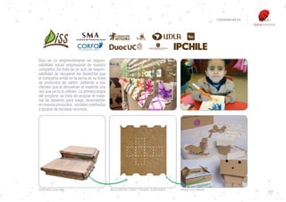 CREDENCIALES




VISITA NUESTRA WEB

Diss es un emprendimiento en respon-
sabilidad social empresarial de nuestra
compañía..Se trata de un acto de respon-
sabilidad de recuperar los desechos que
la compañía emite en la venta de su línea
de productos de cartón, pidiendo a sus
clientes que le devuelvan el material una
vez que ya no lo utilicen. La primera etapa
del proyecto se trata de acopiar el mate-
rial de desecho para luego reconvertirlo
en nuevos productos, sociales orientados
a grupos de escasos recursos.




DESECHOS CAJAS BOX                            REUTILIZACION: CORTE Y TROQUEL CAJAS ADBOX   PRODUCTOS FINALES
                                                                                                                              17
 