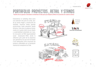CREDENCIALES




Portafolio Proyectos , Retail y stands
“Nuestro foco es generar notoriedad en ambientes de retail para que shoppers prefieran los productos de nuestros clientes”


Entendemos el marketing ferial como
una extensión del punto de venta, don-
de se vende imagen y construcción de
identidad. Hacemos desde grandes
producciones hasta pequeños stands
efímeros. Esta área se apalanca fuerte-
mente con nuestra visión de eco diseño
y sustentabilidad solventado por nues-
tra innovación de RSE responsabilidad
social empresarial DISS, donde re
utilizamos gran parte de los desechos
que generamos los que nos ha llevado
a ser distinguidos como innovación de
producto sustentable por la Asociación
nacional de avisadores de Chile.




                                                                                                                                     5
 