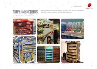 CREDENCIALES




SUPERMERCADOS
IMPLEMENTACIÓN TECNOLÓGICA
                                                            Agregamos tecnologías interactivas, sensores, leds, sonido, movimiento
                                                            y aromas cuando queremos buscar máximo impacto.




PANTALLAS INTERACTIVAS



                                                                                                 EXHIBIDOR TERMO FORMADO




                                                    CABECERA DE GÓNDOLA INTERACTIVA CON SENSOR




CABECERA TECNOLÓGICA CON SENSOR DE LUCES Y SONIDO   KINETIK POP EXPERIENCE                       CATEGORY NESCAFÉ

                                                                                                                                          7
 