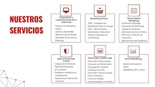 - Juegos para facebook
- Tabs Personalizadas
en Facebook
- Software a medida para
smartphones
Aplicaciones nativos IOS
y Andorid
- Asesoría en Marketing
Digital
- Analítica digital-Web
- Medición de resultados
- Identidad Corporativa y
Branding
Consultoría y
capacitaciones para
empresas
Marketing Online
- SEM - Campañas de
Marketing Online en Google
- SEO - Search Engine
Optimization Publicidad
Display Campañas de
remarketing
Social Media
Marketing
- Community Manager
- Campañas de Marketing
Digital en Facebook
- Monitoreo de marca Online
- Métricas y medición de
resultados
Aplicaciones para facebook
Aplicaciones web
y móvil
- Juegos para facebook
- Tabs Personalizadas
en Facebook
- Software a medida para
smartphones
Aplicaciones nativos IOS
y Andorid
Desarrollo y diseño web
- Sitios web institucionales
- Creación de CMS (Content
Management System)
- Catálogos en línea
- Sitios web transaccionales
- Sitios dinámicos
- Creación de Blog
- Landing pages y microsites
Email Marketing
- Gestión de bases de
datos
- Newsletters ROI y Leads
NUESTROS
SERVICIOS