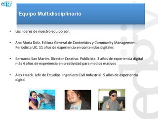 Equipo Multidisciplinario


•    Los	
  lideres	
  de	
  nuestro	
  equipo	
  son:	
  

•    Ana	
  Maria	
  Dolz.	
  Editora	
  General	
  de	
  Contenidos	
  y	
  Community	
  Management.	
  
     Periodista	
  UC.	
  11	
  años	
  de	
  experiencia	
  en	
  contenidos	
  digitales	
  

•    Bernardo	
  San	
  MarAn.	
  Director	
  CreaAvo.	
  Publicista.	
  3	
  años	
  de	
  experiencia	
  digital	
  
     más	
  4	
  años	
  de	
  experiencia	
  en	
  creaAvidad	
  para	
  medios	
  masivos	
  

•    Alex	
  Haack.	
  Jefe	
  de	
  Estudios.	
  Ingeniero	
  Civil	
  Industrial.	
  5	
  años	
  de	
  experiencia	
  
     digital	
  
 