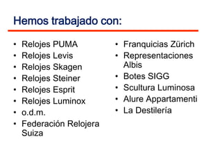Hemos trabajado con:

•   Relojes PUMA          • Franquicias Zürich
•   Relojes Levis         • Representaciones
•   Relojes Skagen          Albis
•   Relojes Steiner       • Botes SIGG
•   Relojes Esprit        • Scultura Luminosa
•   Relojes Luminox       • Alure Appartamenti
•   o.d.m.                • La Destilería
•   Federación Relojera
    Suiza
 