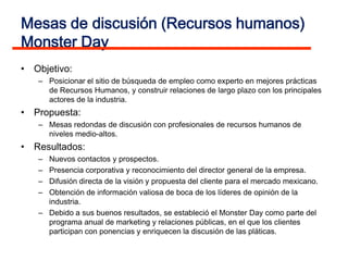 Mesas de discusión (Recursos humanos)
Monster Day
• Objetivo:
   – Posicionar el sitio de búsqueda de empleo como experto en mejores prácticas
     de Recursos Humanos, y construir relaciones de largo plazo con los principales
     actores de la industria.
• Propuesta:
   – Mesas redondas de discusión con profesionales de recursos humanos de
     niveles medio-altos.
• Resultados:
   – Nuevos contactos y prospectos.
   – Presencia corporativa y reconocimiento del director general de la empresa.
   – Difusión directa de la visión y propuesta del cliente para el mercado mexicano.
   – Obtención de información valiosa de boca de los líderes de opinión de la
     industria.
   – Debido a sus buenos resultados, se estableció el Monster Day como parte del
     programa anual de marketing y relaciones públicas, en el que los clientes
     participan con ponencias y enriquecen la discusión de las pláticas.
 