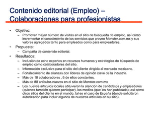 Contenido editorial (Empleo) –
Colaboraciones para profesionistas
•   Objetivo:
     – Promover mayor número de visitas en el sitio de búsqueda de empleo, así como
       incrementar el conocimiento de los servicios que provee Monster.com.mx y sus
       valores agregados tanto para empleados como para empleadores.
•   Propuesta:
     – Campaña de contenido editorial.
•   Resultados:
     – Inclusión de ocho expertos en recursos humanos y estrategias de búsqueda de
       empleo como colaboradores del sitio.
     – Información exclusiva para el sitio del cliente dirigida al mercado mexicano.
     – Fortalecimiento de alianzas con líderes de opinión clave de la industria.
     – Más de 10 colaboradores , 6 de ellos constantes.
     – Más de 80 artículos nuevos en el sitio de Monster.com.mx
     – Los nuevos artículos locales obtuvieron la atención de candidatos y empleadores
       (quienes también quieren participar), los medios (que los han publicado), así como
       otros sitios del cliente en el mundo, tal es el caso de España (donde solicitaron
       autorización para incluir algunos de nuestros artículos en su sitio).
 