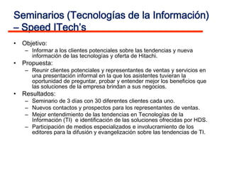 Seminarios (Tecnologías de la Información)
– Speed ITech’s
• Objetivo:
   – Informar a los clientes potenciales sobre las tendencias y nueva
     información de las tecnologías y oferta de Hitachi.
• Propuesta:
   – Reunir clientes potenciales y representantes de ventas y servicios en
     una presentación informal en la que los asistentes tuvieran la
     oportunidad de preguntar, probar y entender mejor los beneficios que
     las soluciones de la empresa brindan a sus negocios.
• Resultados:
   – Seminario de 3 días con 30 diferentes clientes cada uno.
   – Nuevos contactos y prospectos para los representantes de ventas.
   – Mejor entendimiento de las tendencias en Tecnologías de la
     Información (TI) e identificación de las soluciones ofrecidas por HDS.
   – Participación de medios especializados e involucramiento de los
     editores para la difusión y evangelización sobre las tendencias de TI.
 