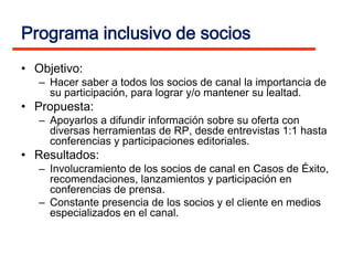 Programa inclusivo de socios
• Objetivo:
   – Hacer saber a todos los socios de canal la importancia de
     su participación, para lograr y/o mantener su lealtad.
• Propuesta:
   – Apoyarlos a difundir información sobre su oferta con
     diversas herramientas de RP, desde entrevistas 1:1 hasta
     conferencias y participaciones editoriales.
• Resultados:
   – Involucramiento de los socios de canal en Casos de Éxito,
     recomendaciones, lanzamientos y participación en
     conferencias de prensa.
   – Constante presencia de los socios y el cliente en medios
     especializados en el canal.
 