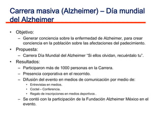 Carrera masiva (Alzheimer) – Día mundial
del Alzheimer
• Objetivo:
   – Generar conciencia sobre la enfermedad de Alzheimer, para crear
     conciencia en la población sobre las afectaciones del padecimiento.
• Propuesta:
   – Carrera Día Mundial del Alzheimer “Si ellos olvidan, recuérdalo tu”.
• Resultados:
   – Participaron más de 1000 personas en la Carrera.
   – Presencia corporativa en el recorrido.
   – Difusión del evento en medios de comunicación por medio de:
       • Entrevistas en medios.
       • Coctel – Conferencia.
       • Regalo de inscripciones en medios deportivos .
   – Se contó con la participación de la Fundación Alzheimer México en el
     evento.
 
