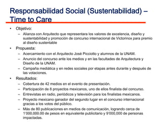 Responsabilidad Social (Sustentabilidad) –
Time to Care
•   Objetivo:
     – Alianza con Arquitecto que representara los valores de excelencia, diseño y
       sustentabilidad y promoción de concurso internacional de Victorinox para premio
       al diseño sustentable
•   Propuesta:
     – Acercamiento con el Arquitecto José Picciotto y alumnos de la UNAM.
     – Anuncio del concurso ante los medios y en las facultades de Arquitectura y
       Diseño de la UNAM.
     – Campaña mediática y en redes sociales por etapas antes durante y después de
       las votaciones.
•   Resultados:
     – Cobertura de 42 medios en el evento de presentación.
     – Participación de 8 proyectos mexicanos, uno de ellos finalista del concurso.
     – Entrevistas en radio, periódicos y televisión para los finalistas mexicanos.
     – Proyecto mexicano ganador del segundo lugar en el concurso internacional
       gracias a los votos del público.
     – Más de 80 publicaciones en medios de comunicación, logrando cerca de
       1’000,000.00 de pesos en equivalente publicitario y 9’000,000 de personas
       impactadas.
 