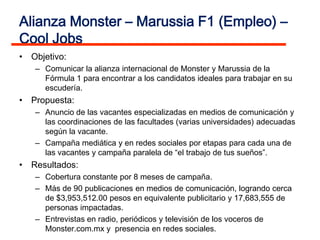 Alianza Monster – Marussia F1 (Empleo) –
Cool Jobs
• Objetivo:
   – Comunicar la alianza internacional de Monster y Marussia de la
     Fórmula 1 para encontrar a los candidatos ideales para trabajar en su
     escudería.
• Propuesta:
   – Anuncio de las vacantes especializadas en medios de comunicación y
     las coordinaciones de las facultades (varias universidades) adecuadas
     según la vacante.
   – Campaña mediática y en redes sociales por etapas para cada una de
     las vacantes y campaña paralela de “el trabajo de tus sueños”.
• Resultados:
   – Cobertura constante por 8 meses de campaña.
   – Más de 90 publicaciones en medios de comunicación, logrando cerca
     de $3,953,512.00 pesos en equivalente publicitario y 17,683,555 de
     personas impactadas.
   – Entrevistas en radio, periódicos y televisión de los voceros de
     Monster.com.mx y presencia en redes sociales.
 