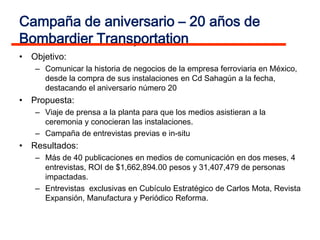 Campaña de aniversario – 20 años de
Bombardier Transportation
• Objetivo:
   – Comunicar la historia de negocios de la empresa ferroviaria en México,
     desde la compra de sus instalaciones en Cd Sahagún a la fecha,
     destacando el aniversario número 20
• Propuesta:
   – Viaje de prensa a la planta para que los medios asistieran a la
     ceremonia y conocieran las instalaciones.
   – Campaña de entrevistas previas e in-situ
• Resultados:
   – Más de 40 publicaciones en medios de comunicación en dos meses, 4
     entrevistas, ROI de $1,662,894.00 pesos y 31,407,479 de personas
     impactadas.
   – Entrevistas exclusivas en Cubículo Estratégico de Carlos Mota, Revista
     Expansión, Manufactura y Periódico Reforma.
 