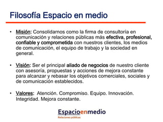 Filosofía Espacio en medio
• Misión: Consolidarnos como la firma de consultoría en
  comunicación y relaciones públicas más efectiva, profesional,
  confiable y comprometida con nuestros clientes, los medios
  de comunicación, el equipo de trabajo y la sociedad en
  general.

• Visión: Ser el principal aliado de negocios de nuestro cliente
  con asesoría, propuestas y acciones de mejora constante
  para alcanzar y rebasar los objetivos comerciales, sociales y
  de comunicación establecidos.

• Valores: Atención. Compromiso. Equipo. Innovación.
  Integridad. Mejora constante.
 