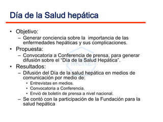 Día de la Salud hepática
• Objetivo:
   – Generar conciencia sobre la importancia de las
     enfermedades hepáticas y sus complicaciones.
• Propuesta:
   – Convocatoria a Conferencia de prensa, para generar
     difusión sobre el “Día de la Salud Hepática”.
• Resultados:
   – Difusión del Día de la salud hepática en medios de
     comunicación por medio de:
      • Entrevistas en medios.
      • Convocatoria a Conferencia.
      • Envió de boletín de prensa a nivel nacional.
   – Se contó con la participación de la Fundación para la
     salud hepática
 