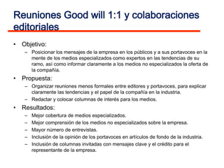 Reuniones Good will 1:1 y colaboraciones
editoriales
• Objetivo:
   – Posicionar los mensajes de la empresa en los públicos y a sus portavoces en la
     mente de los medios especializados como expertos en las tendencias de su
     ramo, así como informar claramente a los medios no especializados la oferta de
     la compañía.
• Propuesta:
   – Organizar reuniones menos formales entre editores y portavoces, para explicar
     claramente las tendencias y el papel de la compañía en la industria.
   – Redactar y colocar columnas de interés para los medios.
• Resultados:
   –   Mejor cobertura de medios especializados.
   –   Mejor comprensión de los medios no especializados sobre la empresa.
   –   Mayor número de entrevistas.
   –   Inclusión de la opinión de los portavoces en artículos de fondo de la industria.
   –   Inclusión de columnas invitadas con mensajes clave y el crédito para el
       representante de la empresa.
 
