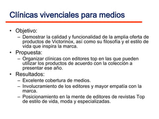 Clínicas vivenciales para medios
• Objetivo:
   – Demostrar la calidad y funcionalidad de la amplia oferta de
     productos de Victorinox, así como su filosofía y el estilo de
     vida que inspira la marca.
• Propuesta:
   – Organizar clínicas con editores top en las que pueden
     utilizar los productos de acuerdo con la colección a
     presentar ese año.
• Resultados:
   – Excelente cobertura de medios.
   – Involucramiento de los editores y mayor empatía con la
     marca.
   – Posicionamiento en la mente de editores de revistas Top
     de estilo de vida, moda y especializadas.
 