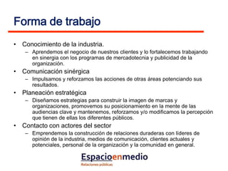 Forma de trabajo
• Conocimiento de la industria.
   – Aprendemos el negocio de nuestros clientes y lo fortalecemos trabajando
     en sinergia con los programas de mercadotecnia y publicidad de la
     organización.
• Comunicación sinérgica
   – Impulsamos y reforzamos las acciones de otras áreas potenciando sus
     resultados.
• Planeación estratégica
   – Diseñamos estrategias para construir la imagen de marcas y
     organizaciones, promovemos su posicionamiento en la mente de las
     audiencias clave y mantenemos, reforzamos y/o modificamos la percepción
     que tienen de ellas los diferentes públicos.
• Contacto con actores del sector
   – Emprendemos la construcción de relaciones duraderas con líderes de
     opinión de la industria, medios de comunicación, clientes actuales y
     potenciales, personal de la organización y la comunidad en general.
 