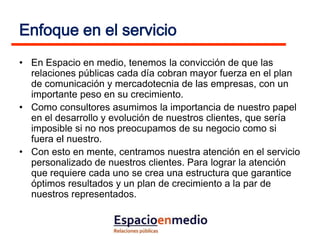 Enfoque en el servicio
• En Espacio en medio, tenemos la convicción de que las
  relaciones públicas cada día cobran mayor fuerza en el plan
  de comunicación y mercadotecnia de las empresas, con un
  importante peso en su crecimiento.
• Como consultores asumimos la importancia de nuestro papel
  en el desarrollo y evolución de nuestros clientes, que sería
  imposible si no nos preocupamos de su negocio como si
  fuera el nuestro.
• Con esto en mente, centramos nuestra atención en el servicio
  personalizado de nuestros clientes. Para lograr la atención
  que requiere cada uno se crea una estructura que garantice
  óptimos resultados y un plan de crecimiento a la par de
  nuestros representados.
 