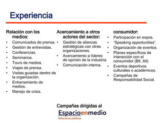 Experiencia
Relación con los              Acercamiento a otros                consumidor:
  medios:                       actores del sector:           •   Participación en expos.
•   Comunicados de prensa. •      Gestión de alianzas         •   “Speaking opportunities”.
•   Gestión de entrevistas.       estratégicas con otras      •   Organización de eventos.
    Conferencias.                 organizaciones.
•                                                             •   Planes específicos de
•   Seminarios.               •   Acercamiento a líderes          interacción con el
                                  de opinión de la industria.     consumidor (Btl, Atl)
•   Tours de medios.
                              •   Comunicación interna.       •   Eventos deportivos
•   Viajes de prensa.
                                                                  culturales o académicos.
•   Visitas guiadas dentro de
    la organización.                                          •   Campañas de
                                                                  Responsabilidad Social.
•   Entrenamiento de
    medios.
•   Manejo de crisis.


                              Campañas dirigidas al
 