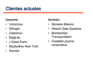 Clientes actuales

Consumo                   Servicios
•   Victorinox            • Monster México
•   Wenger                • Hitachi Data Systems
•   Celestron             • Bombardier
•   MagLite                 Transportation
•   L’Oréal Paris         • Castelán joyería
•   Maybelline New York     corporativa
•   Garnier
 