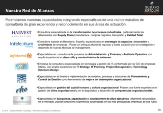 Nuestra Red de Alianzas
Potenciamos nuestras capacidades integrando especialistas de una red de estudios de
consultoría de gran experiencia y reconocimiento en sus áreas de actuación.
(c) 2014 - Gustavo Bertolini Consulting - Información propietaria y confidencial
Consultora especializada en la transformación de procesos industriales, particularmente los
relacionados con Supply Chain (manufactura, compras, logística, transporte) y Calidad Total.
Consultora basada en Barcelona, España, especializada en estrategia de negocios, innovación y
crecimiento de empresas. Posee un enfoque altamente riguroso y fuerte vocación por la investigación y
desarrollo de nuevas técnicas de management.
Especialistas en consultoría de procesos de Administración y Finanzas y Auditoría Operativa, con
amplia experiencia en desarrollo y mantenimiento de sistemas.
Empresa de consultoría especializada en tecnología y gestión de IT, conformada por ex CIO de empresas
líderes, con amplia experiencia en IT Strategy, IT Planning, Project Management y Technology
Solutions Design.
Especialistas en el diseño e implementación de modelos, procesos y soluciones de Planeamiento y
Control de Gestión como herramienta de mejora del desempeño organizacional.
Especialistas en gestión del capital humano y cultura organizacional. Poseen una fuerte experiencia en
gestión del clima organizacional y en el diagnóstico y desarrollo de competencias organizacionales.
Especialistas en búsquedas, capacitación y outplacement de altos ejecutivos. Altamente reconocidos
en el mercado, poseen amplísima experiencia desarrollada en las más prestigiosas empresas de ese rubro.
10
 