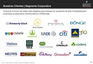 Nuestros Clientes | Segmento Corporativo
Tenemos el honor de haber sido elegidos para trabajar en proyectos de alta complejidad por
empresas ampliamente reconocidas en el Mercado.
(c) 2014 - Gustavo Bertolini Consulting - Información propietaria y confidencial 12
 