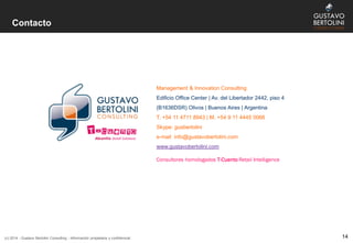 Contacto
14(c) 2014 - Gustavo Bertolini Consulting - Información propietaria y confidencial
Management & Innovation Consulting
Edificio Office Center | Av. del Libertador 2442, piso 4
(B1636DSR) Olivos | Buenos Aires | Argentina
T. +54 11 4711 8943 | M. +54 9 11 4445 0066
Skype: gusbertolini
e-mail: info@gustavobertolini.com
www.gustavobertolini.com
Consultores homologados T-Cuento Retail Intelligence
 