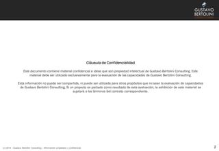 Cláusula de Confidencialidad
Este documento contiene material confidencial e ideas que son propiedad intelectual de Gustavo Bertolini Consulting. Este
material debe ser utilizado exclusivamente para la evaluación de las capacidades de Gustavo Bertolini Consulting.
Esta información no puede ser compartida, ni puede ser utilizada para otros propósitos que no sean la evaluación de capacidades
de Gustavo Bertolini Consulting. Si un proyecto es pactado como resultado de esta evaluación, la exhibición de este material se
sujetará a los términos del contrato correspondiente.
2(c) 2014 - Gustavo Bertolini Consulting - Información propietaria y confidencial
 
