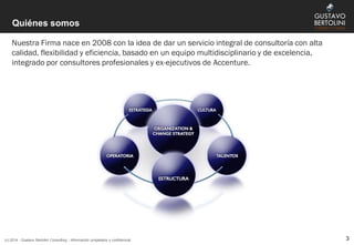 Quiénes somos
Nuestra Firma nace en 2008 con la idea de dar un servicio integral de consultoría con alta
calidad, flexibilidad y eficiencia, basado en un equipo multidisciplinario y de excelencia,
integrado por consultores profesionales y ex-ejecutivos de Accenture.
(c) 2014 - Gustavo Bertolini Consulting - Información propietaria y confidencial 3
 