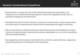 Nuestras Características Competitivas
 Conformamos un equipo de más de 20 profesionales altamente capacitados, que
trabajamos con nuestros Clientes para generar soluciones integrales y de alto valor en
procesos complejos de transformación.
 Acompañamos todo el ciclo de vida de un proceso de transformación, desde la generación
de la idea hasta la implementación efectiva de las capacidades de negocio requeridas.
 Nos comprometemos a elaborar soluciones abarcativas para las necesidades de nuestros
clientes, complementando y potenciando nuestras capacidades con una red de consultoras
altamente especializadas.
 Nos adaptamos a los tiempos de asimilación del cambio de nuestros Clientes, asegurando
procesos efectivos de internalización de las soluciones.
(c) 2014 - Gustavo Bertolini Consulting - Información propietaria y confidencial 4
 