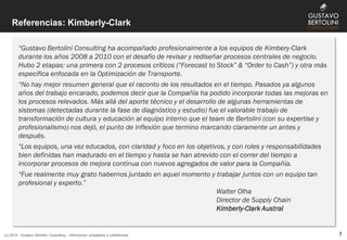 Referencias: Kimberly-Clark
(c) 2014 - Gustavo Bertolini Consulting - Información propietaria y confidencial 7
“Gustavo Bertolini Consulting ha acompañado profesionalmente a los equipos de Kimbery-Clark
durante los años 2008 a 2010 con el desafío de revisar y rediseñar procesos centrales de negocio.
Hubo 2 etapas: una primera con 2 procesos críticos (“Forecast to Stock” & “Order to Cash”) y otra más
específica enfocada en la Optimización de Transporte.
“No hay mejor resumen general que el raconto de los resultados en el tiempo. Pasados ya algunos
años del trabajo encarado, podemos decir que la Compañía ha podido incorporar todas las mejoras en
los procesos relevados. Más allá del aporte técnico y el desarrollo de algunas herramientas de
sistemas (detectadas durante la fase de diagnóstico y estudio) fue el valorable trabajo de
transformación de cultura y educación al equipo interno que el team de Bertolini (con su expertise y
profesionalismo) nos dejó, el punto de inflexión que termino marcando claramente un antes y
después.
“Los equipos, una vez educados, con claridad y foco en los objetivos, y con roles y responsabilidades
bien definidas han madurado en el tiempo y hasta se han atrevido con el correr del tiempo a
incorporar procesos de mejora continua con nuevos agregados de valor para la Compañía.
“Fue realmente muy grato habernos juntado en aquel momento y trabajar juntos con un equipo tan
profesional y experto.”
Walter Olha
Director de Supply Chain
Kimberly-Clark Austral
 