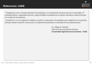 Referencias: UADE
(c) 2014 - Gustavo Bertolini Consulting - Información propietaria y confidencial 9
“Trabajamos junto a Gustavo Bertolini Consulting en un importante proyecto para la Universidad. El
profesionalismo, capacidad técnica y disponibilidad inmediata de su equipo resultaron determinantes
en el éxito de la iniciativa.
“Cumplieron con los objetivos iniciales y supieron responder a los pedidos que surgieron en el proceso,
siempre desde el aporte constructivo, la experiencia práctica y la claridad de sus exposiciones.”
Lic. Diego M. Dalman
Jefe de Comunicaciones Internas
Universidad Argentina de la Empresa - UADE
 