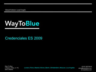 Global Outlook. Local Insight.




Credenciales ES 2009




Way To Blue                                                                                                   +34 91 593 96 49
c/ Espoz y Mina, 3. 1ºC    London | Paris | Madrid | Rome | Berlin | Amsterdam | Moscow | Los Angeles   alicia@waytoblue.com
28012 Madrid                                                                                                 es.waytoblue.com
 