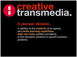 creative
transmedia.
A pioneer division,
in addition to the creativity of an agency
and media planning capabilities...
adds new tools, proﬁles and talents,
to ﬁnd disruption solutions to speciﬁc business
problems.
 