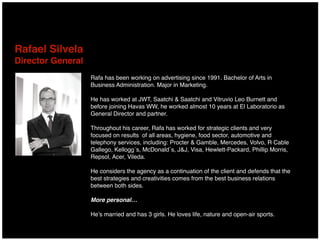 Rafa has been working on advertising since 1991. Bachelor of Arts in
Business Administration. Major in Marketing.
He has worked at JWT, Saatchi & Saatchi and Vitruvio Leo Burnett and
before joining Havas WW, he worked almost 10 years at El Laboratorio as
General Director and partner.
Throughout his career, Rafa has worked for strategic clients and very
focused on results of all areas, hygiene, food sector, automotive and
telephony services, including: Procter & Gamble, Mercedes, Volvo, R Cable
Gallego, Kellogg´s, McDonald´s, J&J, Visa, Hewlett-Packard, Phillip Morris,
Repsol, Acer, Vileda.
He considers the agency as a continuation of the client and defends that the
best strategies and creativities comes from the best business relations
between both sides.
More personal…
He’s married and has 3 girls. He loves life, nature and open-air sports.
Rafael Silvela 
Director General
 